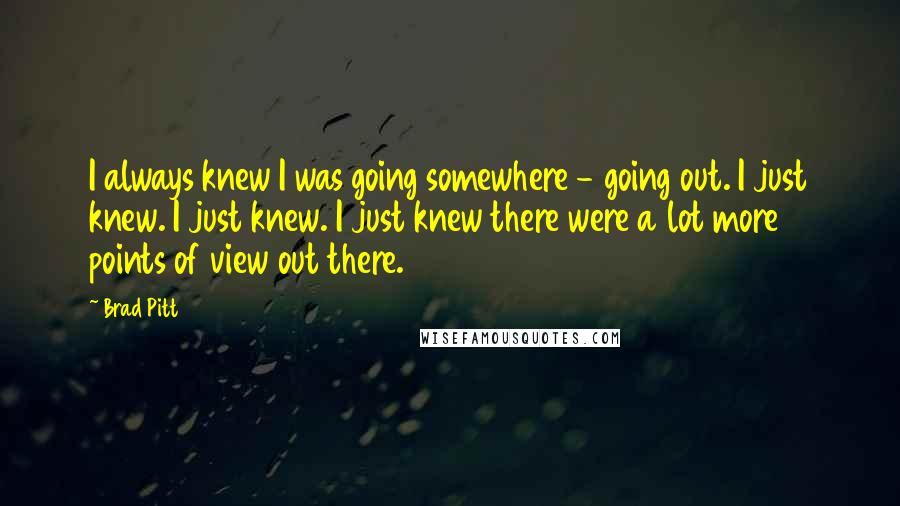 Brad Pitt Quotes: I always knew I was going somewhere - going out. I just knew. I just knew. I just knew there were a lot more points of view out there.