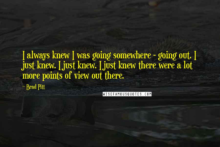 Brad Pitt Quotes: I always knew I was going somewhere - going out. I just knew. I just knew. I just knew there were a lot more points of view out there.