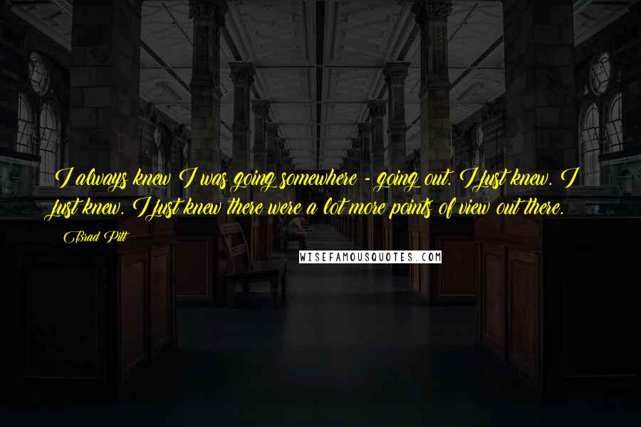 Brad Pitt Quotes: I always knew I was going somewhere - going out. I just knew. I just knew. I just knew there were a lot more points of view out there.