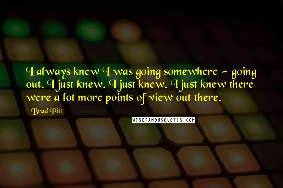 Brad Pitt Quotes: I always knew I was going somewhere - going out. I just knew. I just knew. I just knew there were a lot more points of view out there.