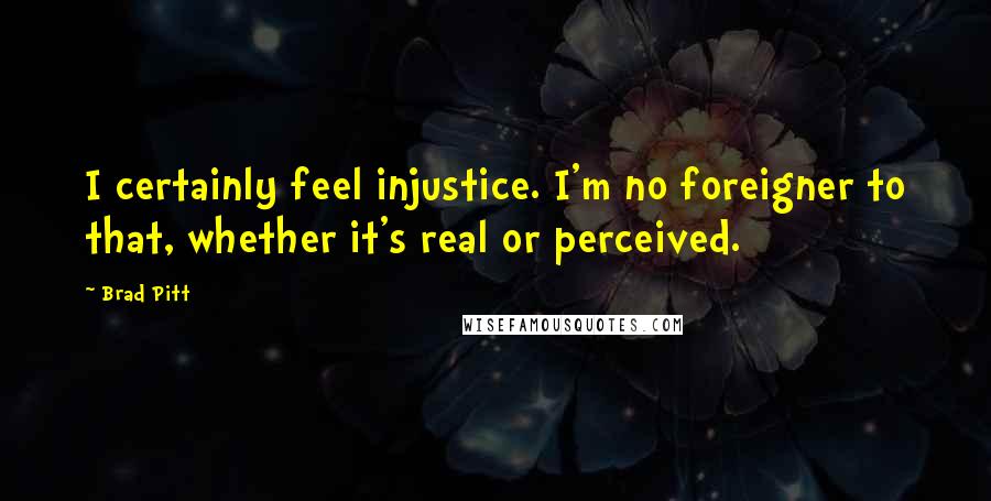 Brad Pitt Quotes: I certainly feel injustice. I'm no foreigner to that, whether it's real or perceived.