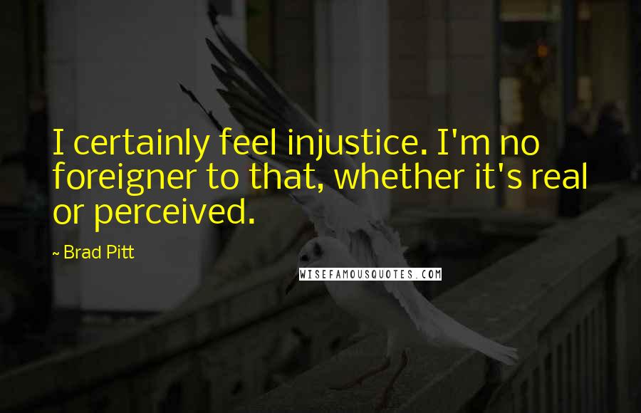 Brad Pitt Quotes: I certainly feel injustice. I'm no foreigner to that, whether it's real or perceived.