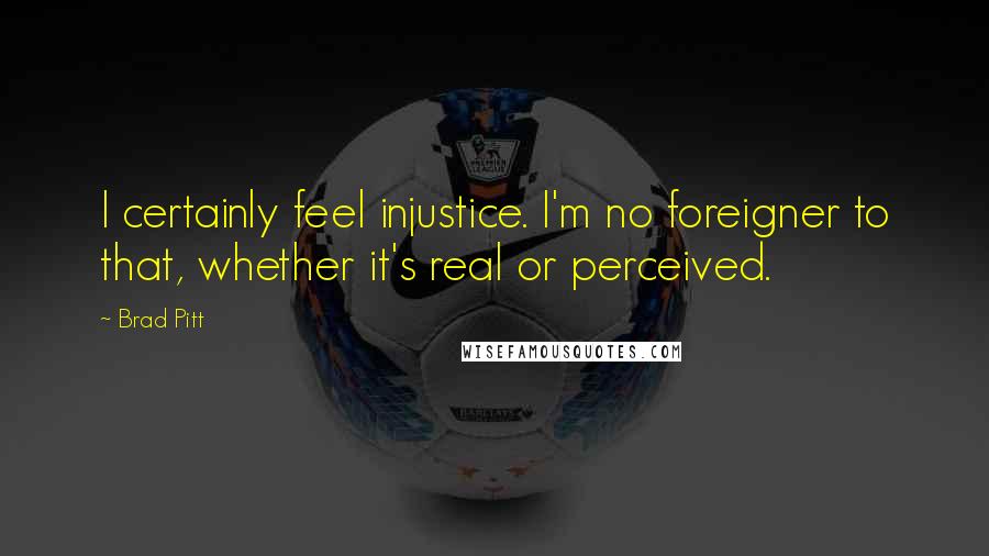 Brad Pitt Quotes: I certainly feel injustice. I'm no foreigner to that, whether it's real or perceived.