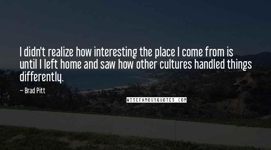Brad Pitt Quotes: I didn't realize how interesting the place I come from is until I left home and saw how other cultures handled things differently.