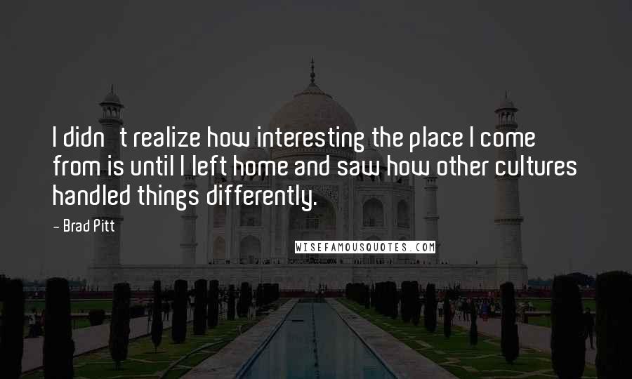 Brad Pitt Quotes: I didn't realize how interesting the place I come from is until I left home and saw how other cultures handled things differently.