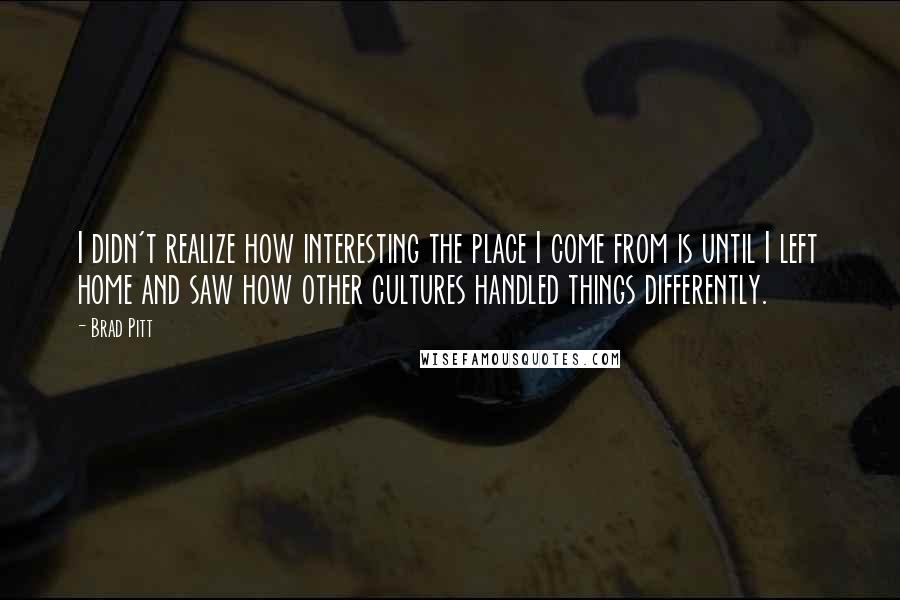 Brad Pitt Quotes: I didn't realize how interesting the place I come from is until I left home and saw how other cultures handled things differently.