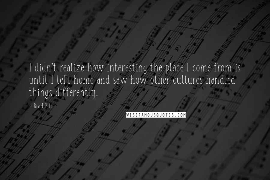 Brad Pitt Quotes: I didn't realize how interesting the place I come from is until I left home and saw how other cultures handled things differently.