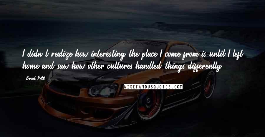 Brad Pitt Quotes: I didn't realize how interesting the place I come from is until I left home and saw how other cultures handled things differently.