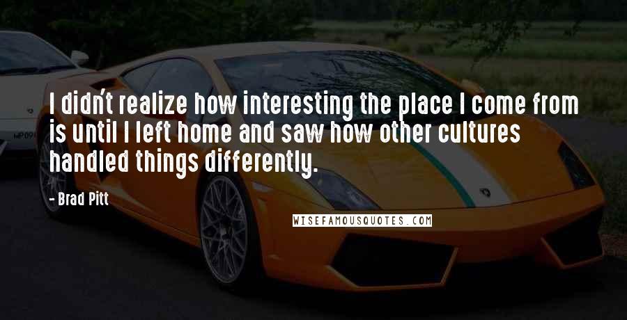 Brad Pitt Quotes: I didn't realize how interesting the place I come from is until I left home and saw how other cultures handled things differently.