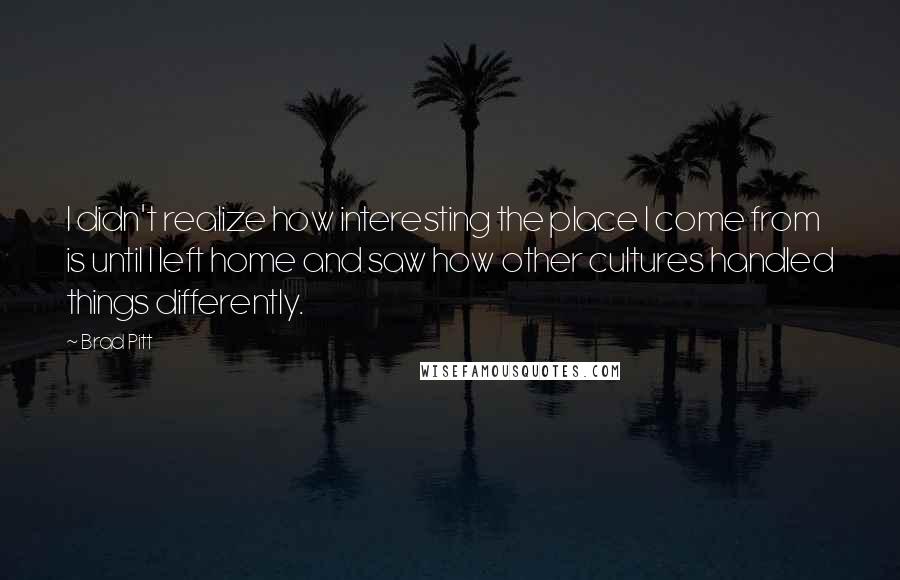 Brad Pitt Quotes: I didn't realize how interesting the place I come from is until I left home and saw how other cultures handled things differently.