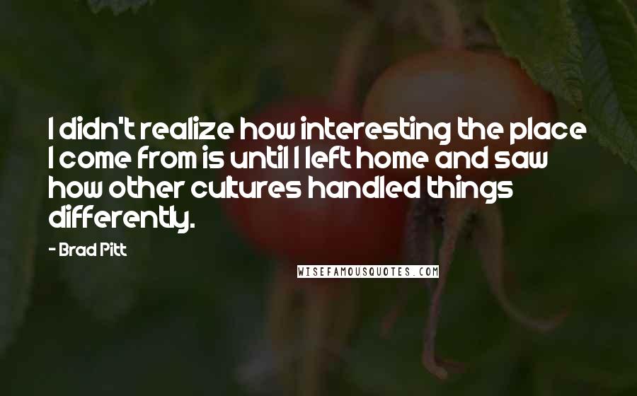 Brad Pitt Quotes: I didn't realize how interesting the place I come from is until I left home and saw how other cultures handled things differently.