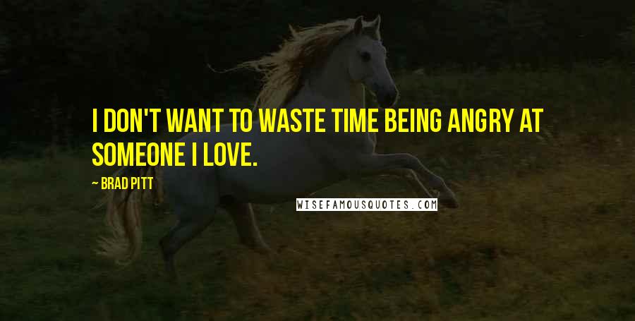 Brad Pitt Quotes: I don't want to waste time being angry at someone I love.