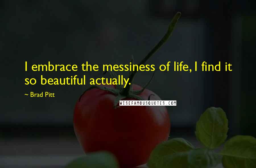 Brad Pitt Quotes: I embrace the messiness of life, I find it so beautiful actually.