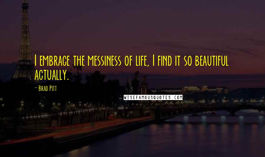 Brad Pitt Quotes: I embrace the messiness of life, I find it so beautiful actually.