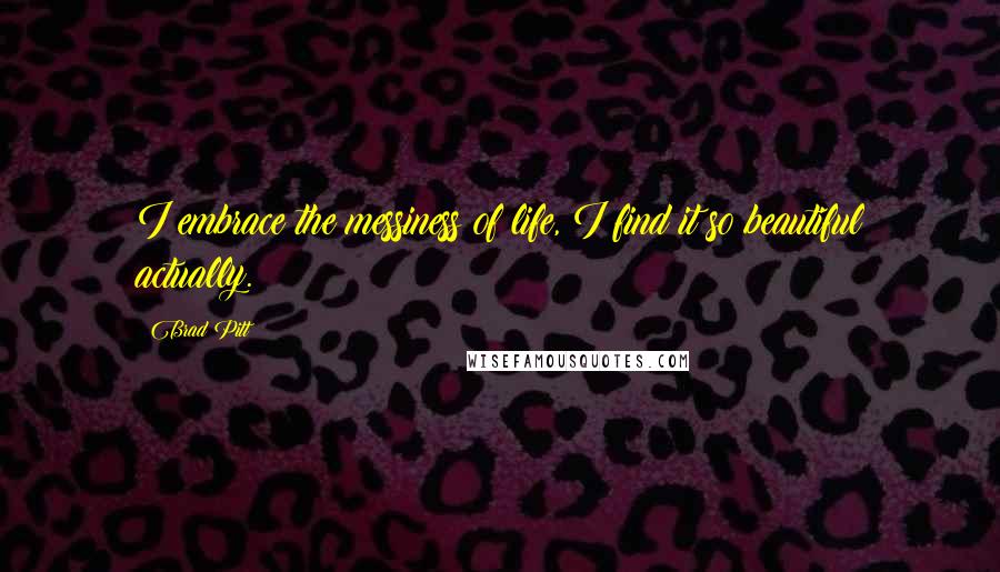 Brad Pitt Quotes: I embrace the messiness of life, I find it so beautiful actually.