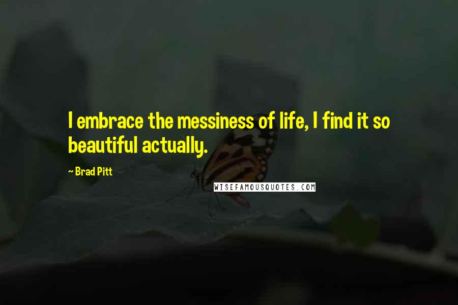 Brad Pitt Quotes: I embrace the messiness of life, I find it so beautiful actually.