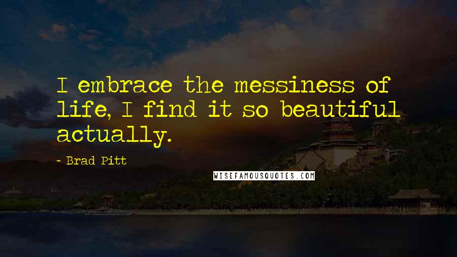 Brad Pitt Quotes: I embrace the messiness of life, I find it so beautiful actually.