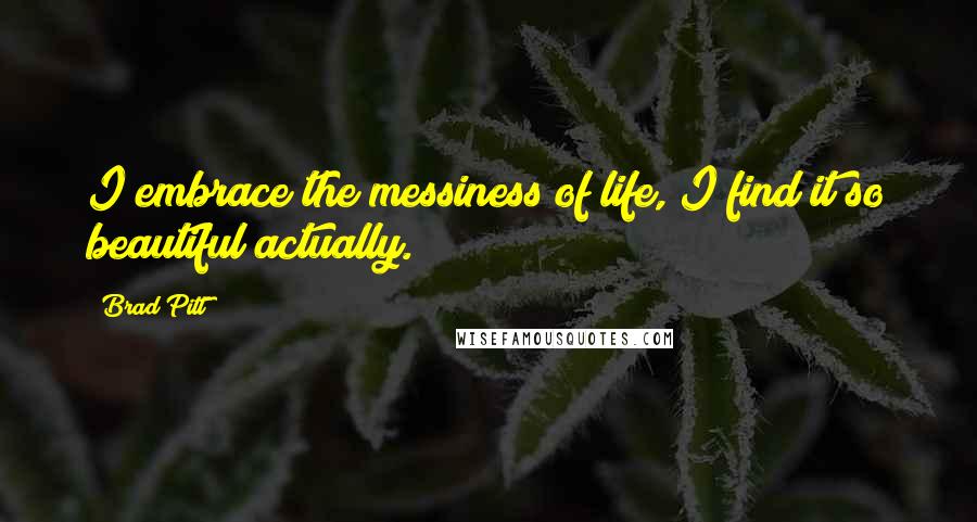 Brad Pitt Quotes: I embrace the messiness of life, I find it so beautiful actually.