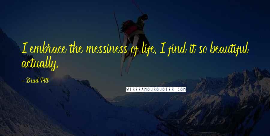 Brad Pitt Quotes: I embrace the messiness of life, I find it so beautiful actually.