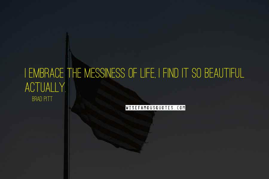 Brad Pitt Quotes: I embrace the messiness of life, I find it so beautiful actually.