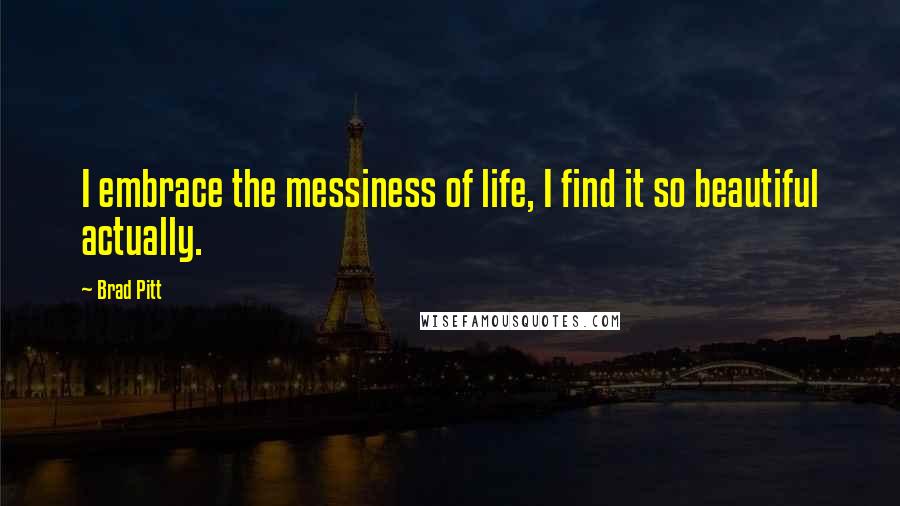 Brad Pitt Quotes: I embrace the messiness of life, I find it so beautiful actually.