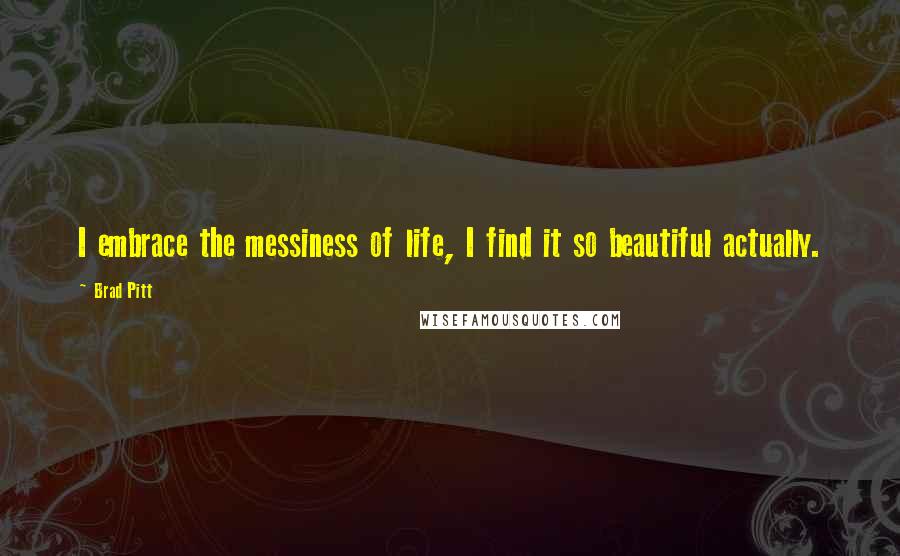 Brad Pitt Quotes: I embrace the messiness of life, I find it so beautiful actually.