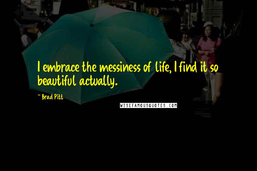 Brad Pitt Quotes: I embrace the messiness of life, I find it so beautiful actually.