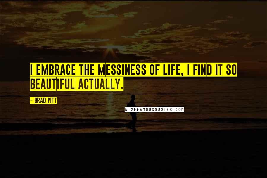 Brad Pitt Quotes: I embrace the messiness of life, I find it so beautiful actually.