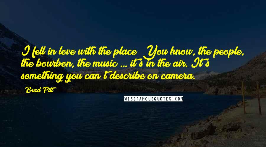 Brad Pitt Quotes: I fell in love with the place! You know, the people, the bourbon, the music ... it's in the air. It's something you can't describe on camera.