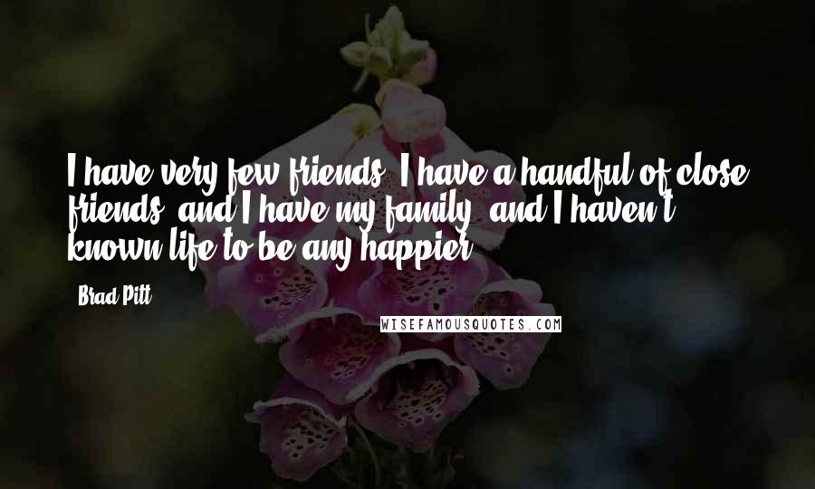 Brad Pitt Quotes: I have very few friends. I have a handful of close friends, and I have my family, and I haven't known life to be any happier.