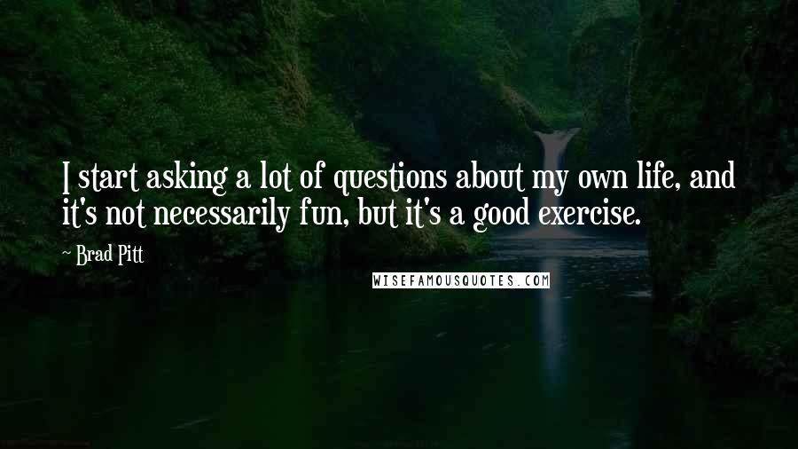 Brad Pitt Quotes: I start asking a lot of questions about my own life, and it's not necessarily fun, but it's a good exercise.