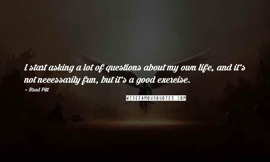 Brad Pitt Quotes: I start asking a lot of questions about my own life, and it's not necessarily fun, but it's a good exercise.