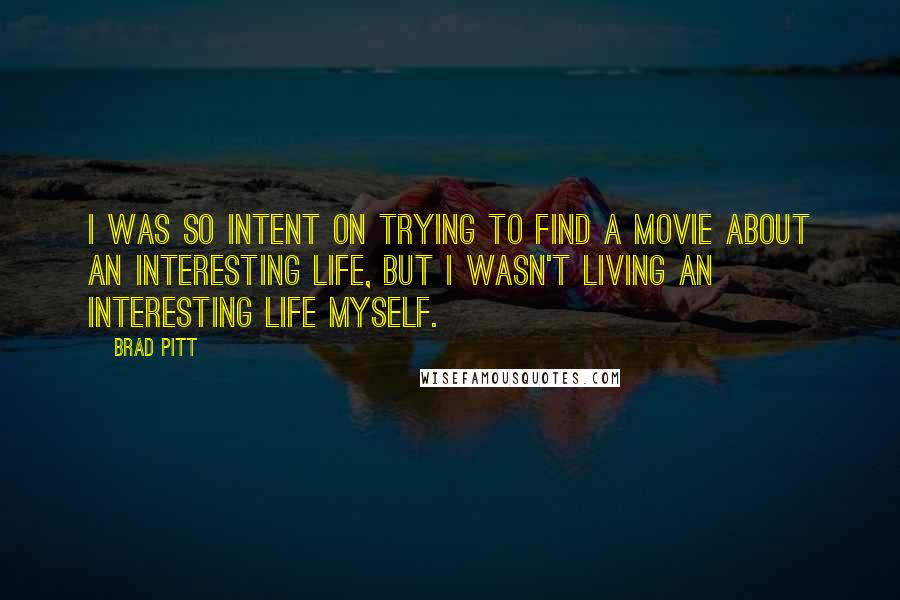 Brad Pitt Quotes: I was so intent on trying to find a movie about an interesting life, but I wasn't living an interesting life myself.