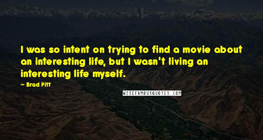 Brad Pitt Quotes: I was so intent on trying to find a movie about an interesting life, but I wasn't living an interesting life myself.