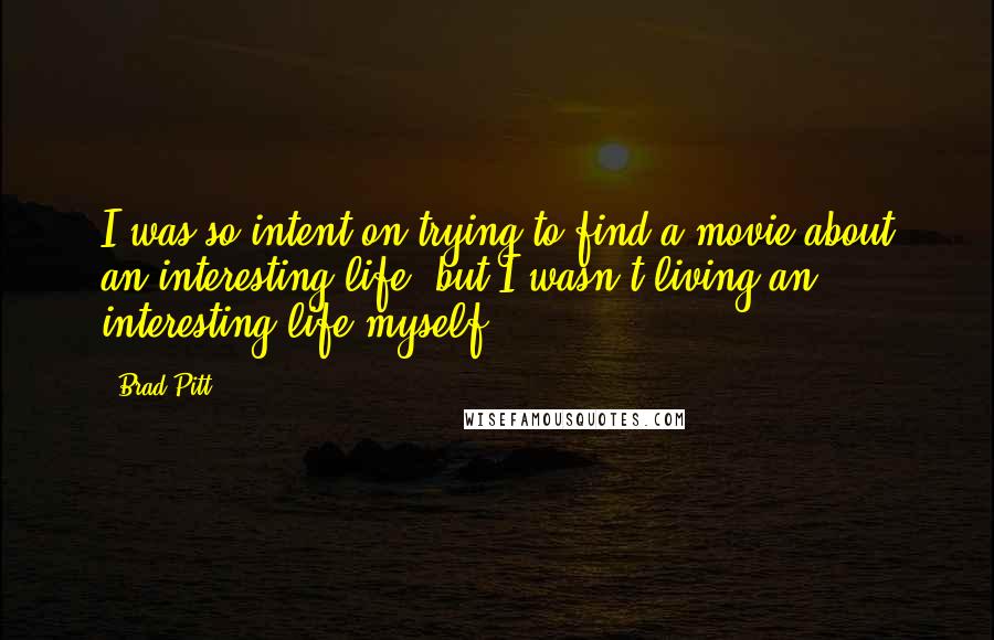 Brad Pitt Quotes: I was so intent on trying to find a movie about an interesting life, but I wasn't living an interesting life myself.