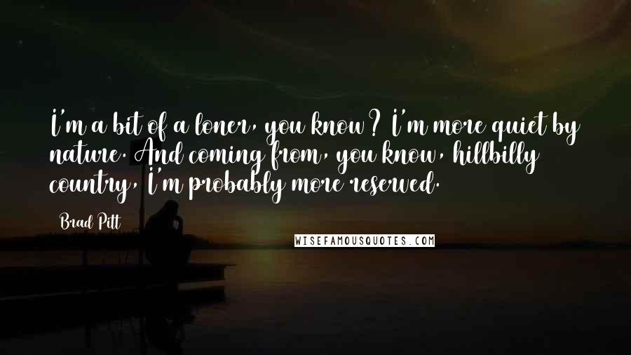Brad Pitt Quotes: I'm a bit of a loner, you know? I'm more quiet by nature. And coming from, you know, hillbilly country, I'm probably more reserved.