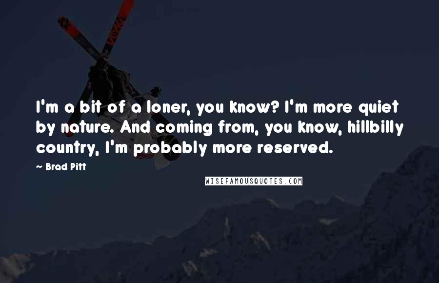 Brad Pitt Quotes: I'm a bit of a loner, you know? I'm more quiet by nature. And coming from, you know, hillbilly country, I'm probably more reserved.