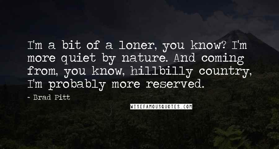 Brad Pitt Quotes: I'm a bit of a loner, you know? I'm more quiet by nature. And coming from, you know, hillbilly country, I'm probably more reserved.