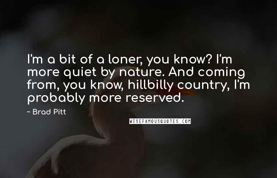 Brad Pitt Quotes: I'm a bit of a loner, you know? I'm more quiet by nature. And coming from, you know, hillbilly country, I'm probably more reserved.