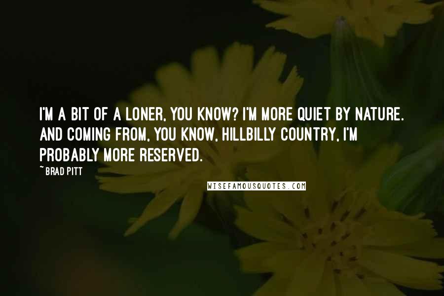 Brad Pitt Quotes: I'm a bit of a loner, you know? I'm more quiet by nature. And coming from, you know, hillbilly country, I'm probably more reserved.