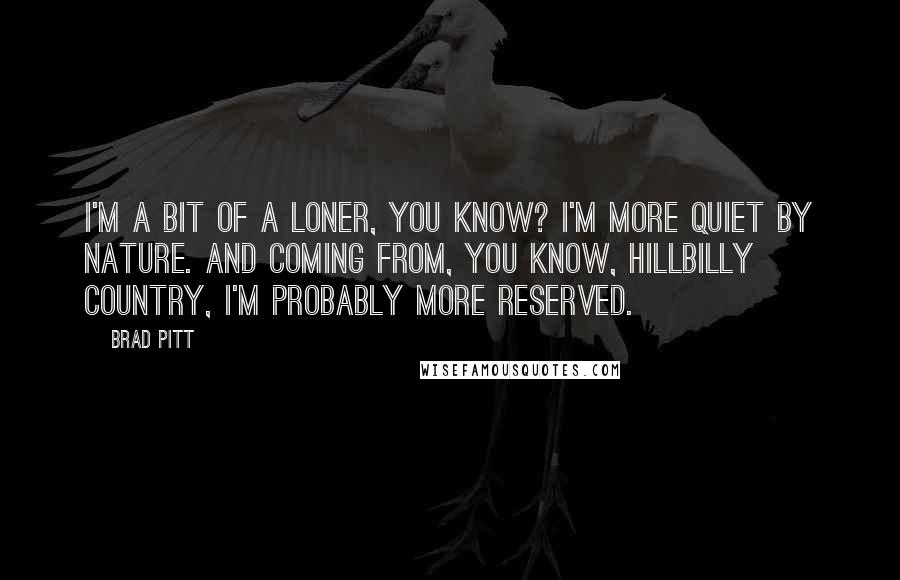 Brad Pitt Quotes: I'm a bit of a loner, you know? I'm more quiet by nature. And coming from, you know, hillbilly country, I'm probably more reserved.
