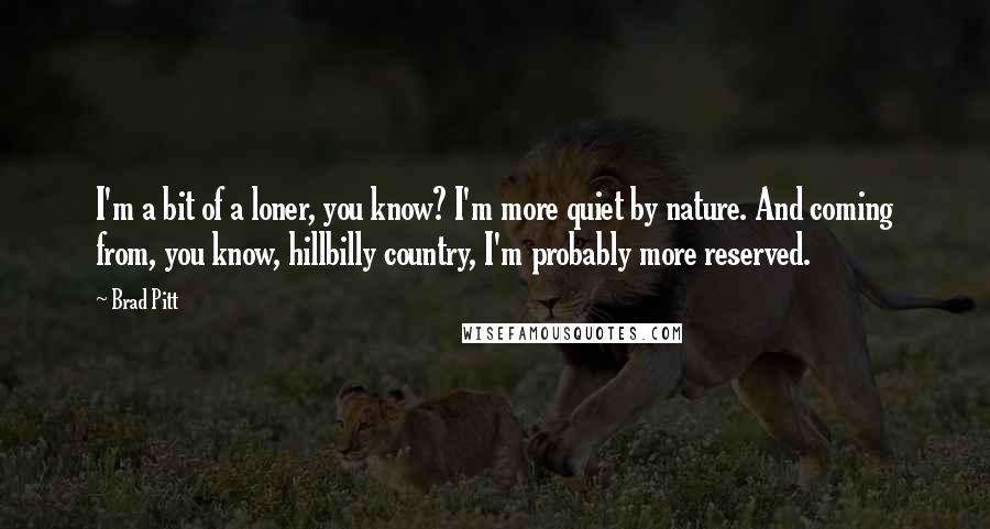 Brad Pitt Quotes: I'm a bit of a loner, you know? I'm more quiet by nature. And coming from, you know, hillbilly country, I'm probably more reserved.