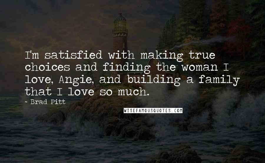 Brad Pitt Quotes: I'm satisfied with making true choices and finding the woman I love, Angie, and building a family that I love so much.