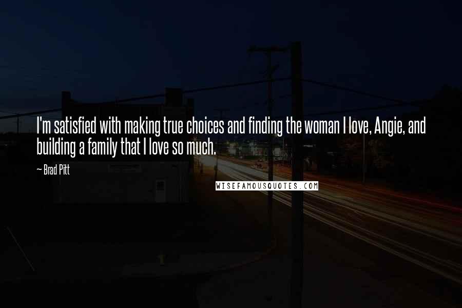 Brad Pitt Quotes: I'm satisfied with making true choices and finding the woman I love, Angie, and building a family that I love so much.