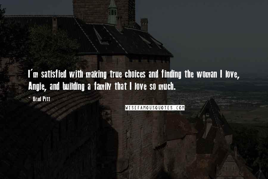 Brad Pitt Quotes: I'm satisfied with making true choices and finding the woman I love, Angie, and building a family that I love so much.