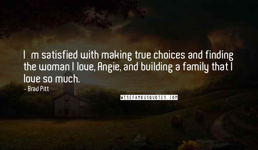 Brad Pitt Quotes: I'm satisfied with making true choices and finding the woman I love, Angie, and building a family that I love so much.