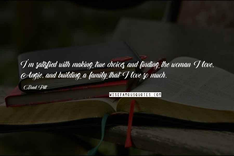 Brad Pitt Quotes: I'm satisfied with making true choices and finding the woman I love, Angie, and building a family that I love so much.