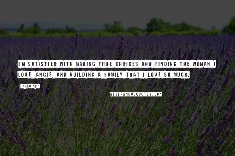 Brad Pitt Quotes: I'm satisfied with making true choices and finding the woman I love, Angie, and building a family that I love so much.