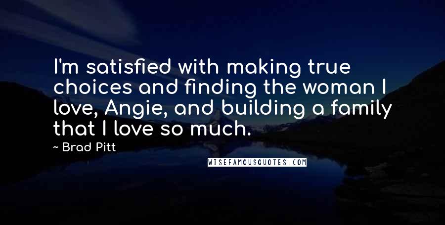Brad Pitt Quotes: I'm satisfied with making true choices and finding the woman I love, Angie, and building a family that I love so much.