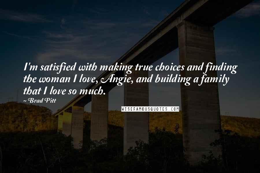 Brad Pitt Quotes: I'm satisfied with making true choices and finding the woman I love, Angie, and building a family that I love so much.